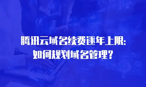 腾讯云域名续费逐年上限：如何规划域名管理？