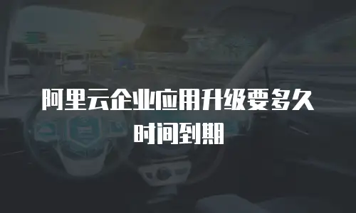 阿里云企业应用升级要多久时间到期
