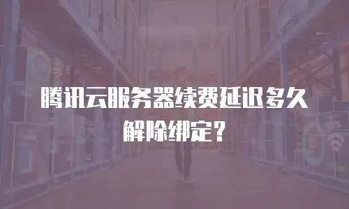 腾讯云服务器续费延迟多久解除绑定？