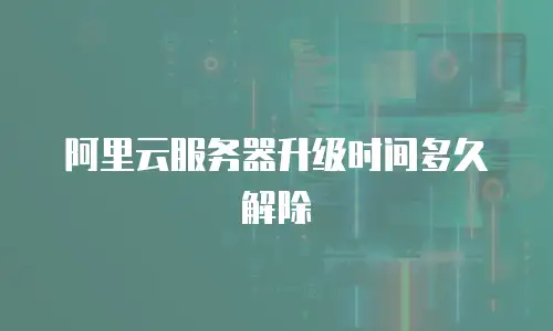 阿里云服务器升级时间多久解除