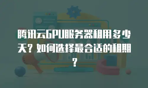 腾讯云GPU服务器租用多少天？如何选择最合适的租期？