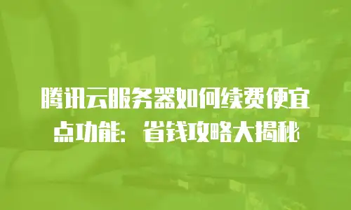 腾讯云服务器如何续费便宜点功能：省钱攻略大揭秘