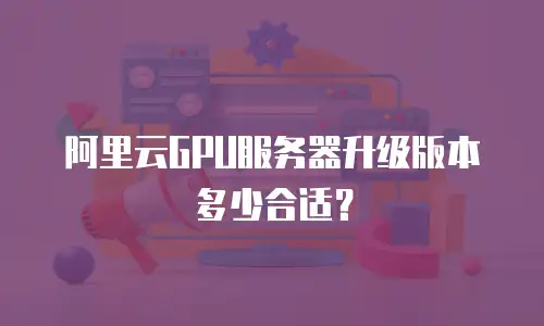 阿里云GPU服务器升级版本多少合适？
