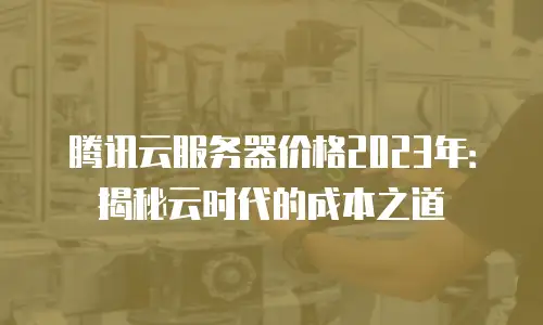 腾讯云服务器价格2023年：揭秘云时代的成本之道