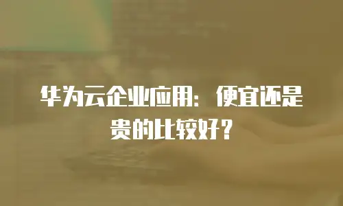 华为云企业应用：便宜还是贵的比较好？
