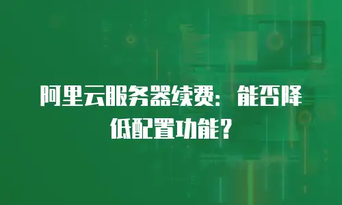 阿里云服务器续费：能否降低配置功能？