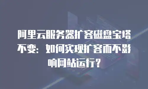 阿里云服务器扩容磁盘宝塔不变：如何实现扩容而不影响网站运行？