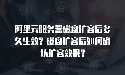 阿里云服务器磁盘扩容后多久生效？磁盘扩容后如何确认扩容效果？