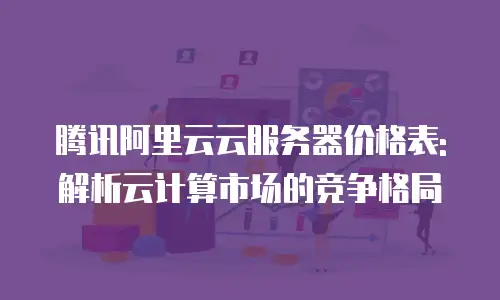 腾讯阿里云云服务器价格表: 解析云计算市场的竞争格局