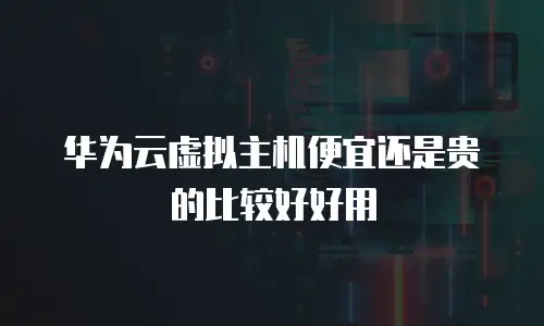 华为云虚拟主机便宜还是贵的比较好好用