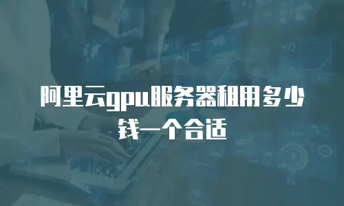 阿里云gpu服务器租用多少钱一个合适