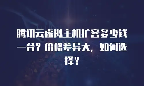 腾讯云虚拟主机扩容多少钱一台？价格差异大，如何选择？