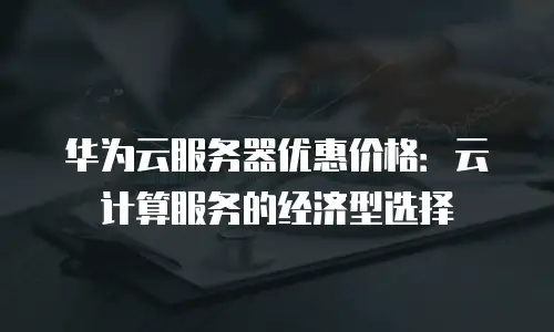 华为云服务器优惠价格：云计算服务的经济型选择