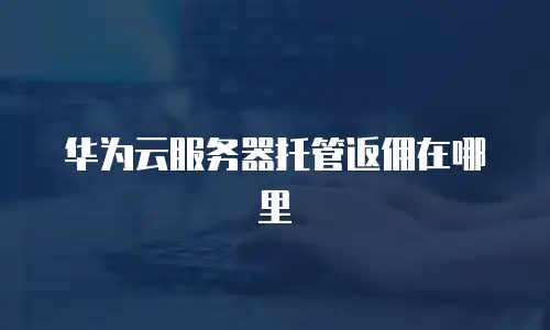 华为云服务器托管返佣在哪里
