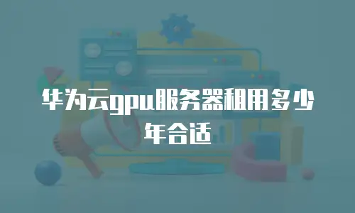 华为云gpu服务器租用多少年合适