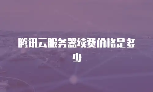 腾讯云服务器续费价格是多少