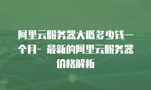 阿里云服务器大概多少钱一个月- 最新的阿里云服务器价格解析