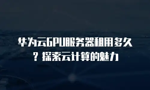 华为云GPU服务器租用多久？探索云计算的魅力