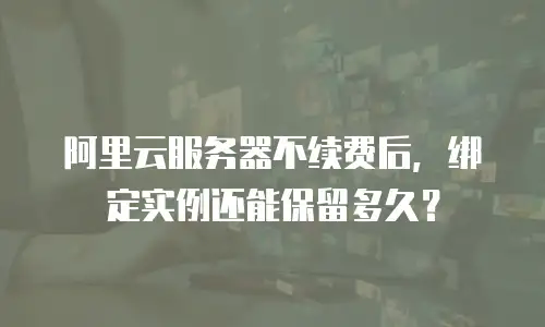 阿里云服务器不续费后，绑定实例还能保留多久？