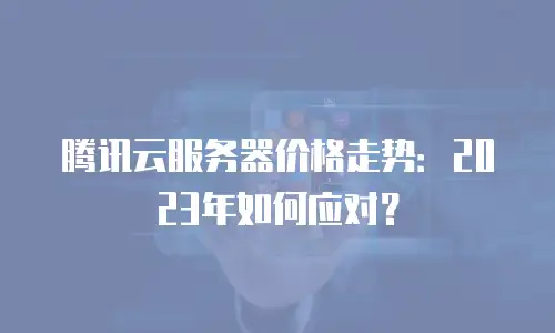 腾讯云服务器价格走势：2023年如何应对？
