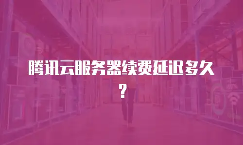 腾讯云服务器续费延迟多久？