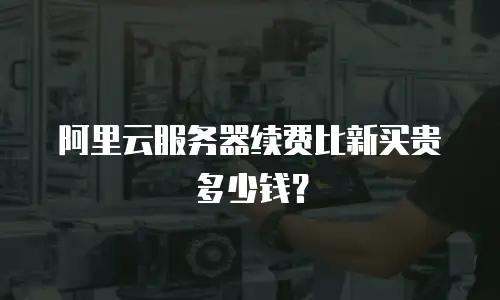 阿里云服务器续费比新买贵多少钱？