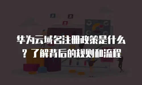 华为云域名注册政策是什么？了解背后的规则和流程