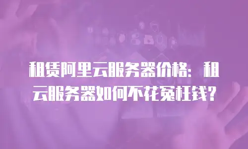 租赁阿里云服务器价格：租云服务器如何不花冤枉钱？