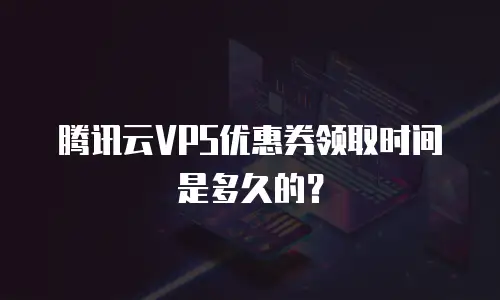 腾讯云VPS优惠券领取时间是多久的？