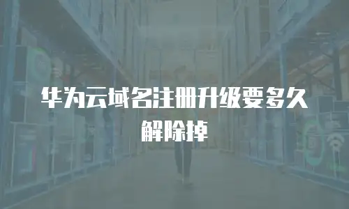 华为云域名注册升级要多久解除掉