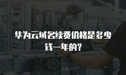 华为云域名续费价格是多少钱一年的？