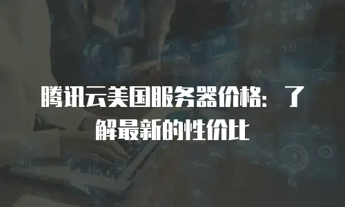 腾讯云美国服务器价格：了解最新的性价比