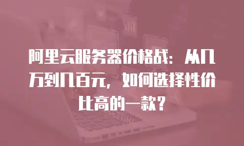 阿里云服务器价格战：从几万到几百元，如何选择性价比高的一款？