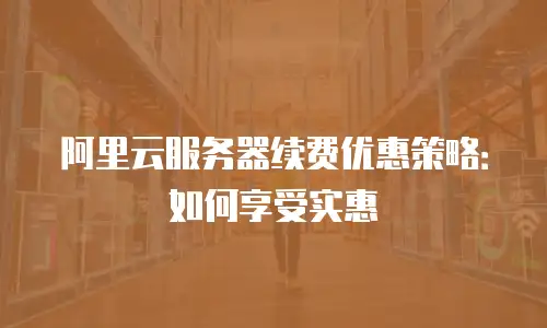 阿里云服务器续费优惠策略：如何享受实惠