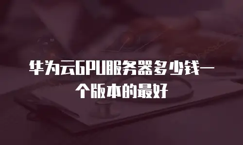 华为云GPU服务器多少钱一个版本的最好