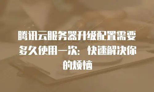 腾讯云服务器升级配置需要多久使用一次：快速解决你的烦恼
