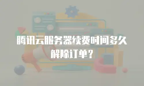 腾讯云服务器续费时间多久解除订单？