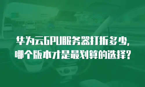 华为云GPU服务器打折多少,哪个版本才是最划算的选择?