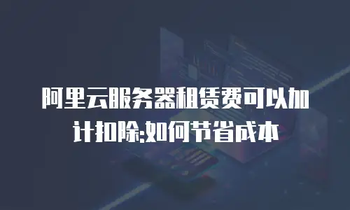 阿里云服务器租赁费可以加计扣除:如何节省成本