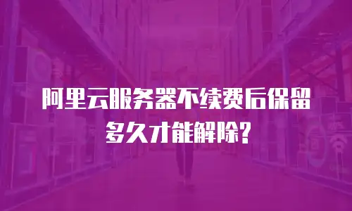 阿里云服务器不续费后保留多久才能解除?