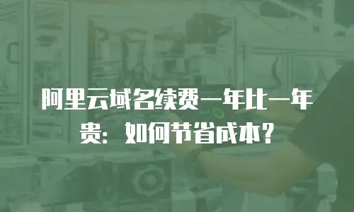 阿里云域名续费一年比一年贵：如何节省成本？