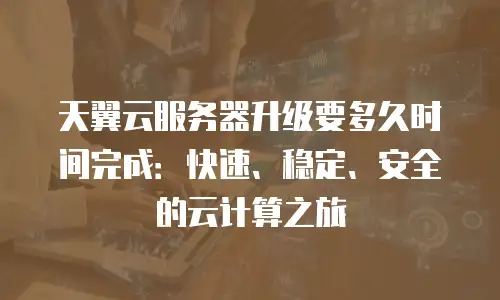 天翼云服务器升级要多久时间完成：快速、稳定、安全的云计算之旅
