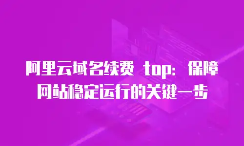 阿里云域名续费 top：保障网站稳定运行的关键一步