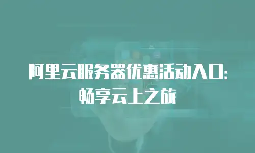 阿里云服务器优惠活动入口：畅享云上之旅