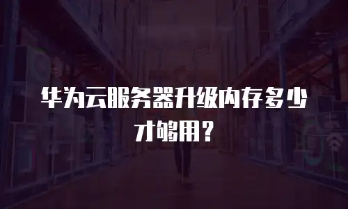 华为云服务器升级内存多少才够用？