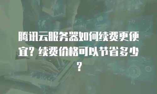 腾讯云服务器如何续费更便宜？续费价格可以节省多少？