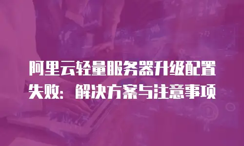 阿里云轻量服务器升级配置失败：解决方案与注意事项