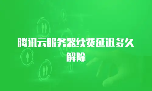 腾讯云服务器续费延迟多久解除