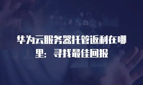 华为云服务器托管返利在哪里：寻找最佳回报