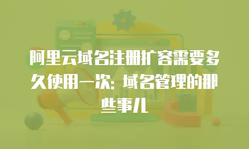 阿里云域名注册扩容需要多久使用一次: 域名管理的那些事儿